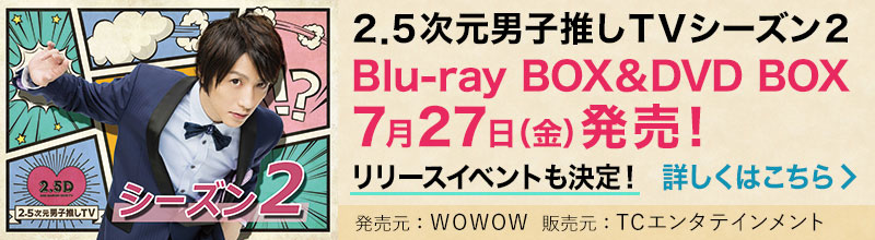 2.5次元男子推しＴＶシーズン2 Blu-ray BOX＆DVD BOX 7月27日（金）発売！リリースイベントも決定！ 詳しくはこちら